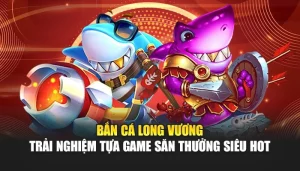 Bắn Cá Long Vương – Trải Nghiệm Tựa Game Săn Thưởng Siêu Hot